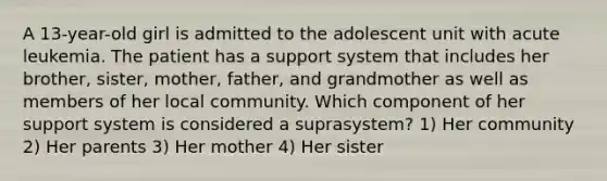 A 13-year-old girl is admitted to the adolescent unit with acute leukemia. The patient has a support system that includes her brother, sister, mother, father, and grandmother as well as members of her local community. Which component of her support system is considered a suprasystem? 1) Her community 2) Her parents 3) Her mother 4) Her sister