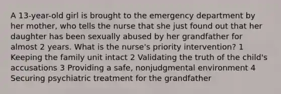 A 13-year-old girl is brought to the emergency department by her mother, who tells the nurse that she just found out that her daughter has been sexually abused by her grandfather for almost 2 years. What is the nurse's priority intervention? 1 Keeping the family unit intact 2 Validating the truth of the child's accusations 3 Providing a safe, nonjudgmental environment 4 Securing psychiatric treatment for the grandfather