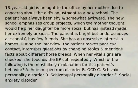 13-year-old girl is brought to the office by her mother due to concerns about the girl's adjustment to a new school. The patient has always been shy & somewhat awkward. The new school emphasizes group projects, which the mother thought would help her daughter be more social but has instead made her extremely anxious. The patient is bright but underachieves at school & has few friends. She has an obsessive interest in horses. During the interview, the patient makes poor eye contact, interrupts questions by changing topics & mentions facts about different horse breeds. When her vital signs are checked, she touches the BP cuff repeatedly. Which of the following is the most likely explanation for this patient's behavior? A. Autism spectrum disorder B. OCD C. Schizoid personality disorder D. Schizotypal personality disorder E. Social anxiety disorder