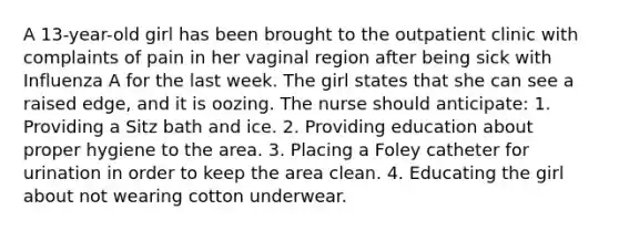 A 13-year-old girl has been brought to the outpatient clinic with complaints of pain in her vaginal region after being sick with Influenza A for the last week. The girl states that she can see a raised edge, and it is oozing. The nurse should anticipate: 1. Providing a Sitz bath and ice. 2. Providing education about proper hygiene to the area. 3. Placing a Foley catheter for urination in order to keep the area clean. 4. Educating the girl about not wearing cotton underwear.