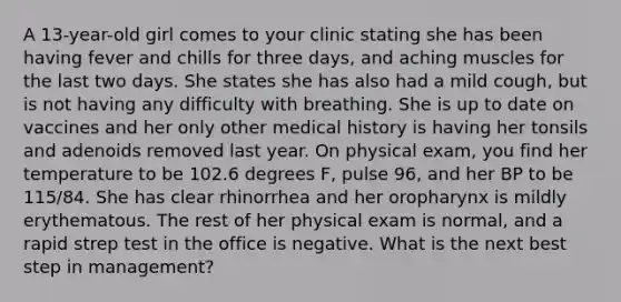 A 13-year-old girl comes to your clinic stating she has been having fever and chills for three days, and aching muscles for the last two days. She states she has also had a mild cough, but is not having any difficulty with breathing. She is up to date on vaccines and her only other medical history is having her tonsils and adenoids removed last year. On physical exam, you find her temperature to be 102.6 degrees F, pulse 96, and her BP to be 115/84. She has clear rhinorrhea and her oropharynx is mildly erythematous. The rest of her physical exam is normal, and a rapid strep test in the office is negative. What is the next best step in management?