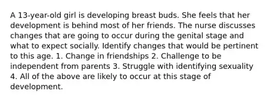 A 13-year-old girl is developing breast buds. She feels that her development is behind most of her friends. The nurse discusses changes that are going to occur during the genital stage and what to expect socially. Identify changes that would be pertinent to this age. 1. Change in friendships 2. Challenge to be independent from parents 3. Struggle with identifying sexuality 4. All of the above are likely to occur at this stage of development.