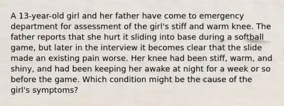 A 13-year-old girl and her father have come to emergency department for assessment of the girl's stiff and warm knee. The father reports that she hurt it sliding into base during a softball game, but later in the interview it becomes clear that the slide made an existing pain worse. Her knee had been stiff, warm, and shiny, and had been keeping her awake at night for a week or so before the game. Which condition might be the cause of the girl's symptoms?