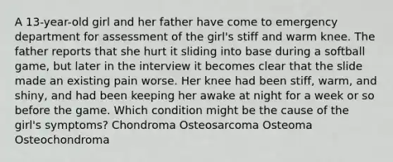 A 13-year-old girl and her father have come to emergency department for assessment of the girl's stiff and warm knee. The father reports that she hurt it sliding into base during a softball game, but later in the interview it becomes clear that the slide made an existing pain worse. Her knee had been stiff, warm, and shiny, and had been keeping her awake at night for a week or so before the game. Which condition might be the cause of the girl's symptoms? Chondroma Osteosarcoma Osteoma Osteochondroma