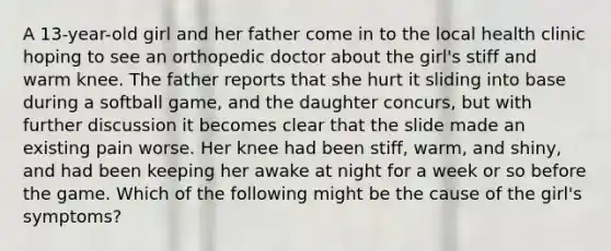 A 13-year-old girl and her father come in to the local health clinic hoping to see an orthopedic doctor about the girl's stiff and warm knee. The father reports that she hurt it sliding into base during a softball game, and the daughter concurs, but with further discussion it becomes clear that the slide made an existing pain worse. Her knee had been stiff, warm, and shiny, and had been keeping her awake at night for a week or so before the game. Which of the following might be the cause of the girl's symptoms?