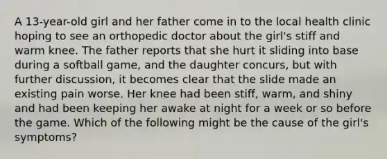 A 13-year-old girl and her father come in to the local health clinic hoping to see an orthopedic doctor about the girl's stiff and warm knee. The father reports that she hurt it sliding into base during a softball game, and the daughter concurs, but with further discussion, it becomes clear that the slide made an existing pain worse. Her knee had been stiff, warm, and shiny and had been keeping her awake at night for a week or so before the game. Which of the following might be the cause of the girl's symptoms?