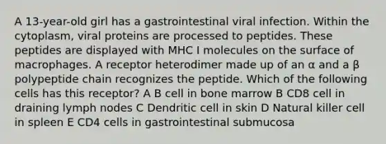 A 13-year-old girl has a gastrointestinal viral infection. Within the cytoplasm, viral proteins are processed to peptides. These peptides are displayed with MHC I molecules on the surface of macrophages. A receptor heterodimer made up of an α and a β polypeptide chain recognizes the peptide. Which of the following cells has this receptor? A B cell in bone marrow B CD8 cell in draining lymph nodes C Dendritic cell in skin D Natural killer cell in spleen E CD4 cells in gastrointestinal submucosa