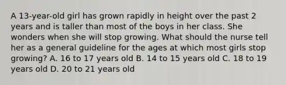 A 13-year-old girl has grown rapidly in height over the past 2 years and is taller than most of the boys in her class. She wonders when she will stop growing. What should the nurse tell her as a general guideline for the ages at which most girls stop growing? A. 16 to 17 years old B. 14 to 15 years old C. 18 to 19 years old D. 20 to 21 years old