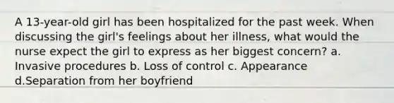 A 13-year-old girl has been hospitalized for the past week. When discussing the girl's feelings about her illness, what would the nurse expect the girl to express as her biggest concern? a. Invasive procedures b. Loss of control c. Appearance d.Separation from her boyfriend