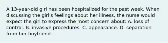 A 13-year-old girl has been hospitalized for the past week. When discussing the girl's feelings about her illness, the nurse would expect the girl to express the most concern about: A. loss of control. B. invasive procedures. C. appearance. D. separation from her boyfriend.