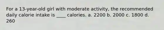 For a 13-year-old girl with moderate activity, the recommended daily calorie intake is ____ calories. a. 2200 b. 2000 c. 1800 d. 260