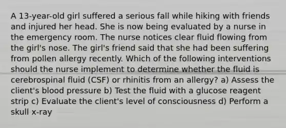 A 13-year-old girl suffered a serious fall while hiking with friends and injured her head. She is now being evaluated by a nurse in the emergency room. The nurse notices clear fluid flowing from the girl's nose. The girl's friend said that she had been suffering from pollen allergy recently. Which of the following interventions should the nurse implement to determine whether the fluid is cerebrospinal fluid (CSF) or rhinitis from an allergy? a) Assess the client's blood pressure b) Test the fluid with a glucose reagent strip c) Evaluate the client's level of consciousness d) Perform a skull x-ray