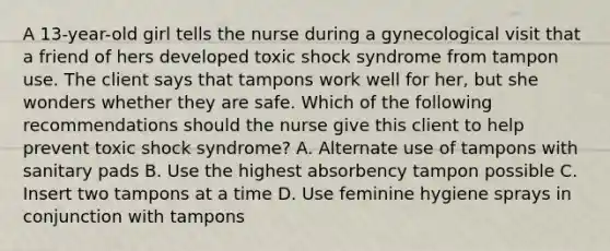 A 13-year-old girl tells the nurse during a gynecological visit that a friend of hers developed toxic shock syndrome from tampon use. The client says that tampons work well for her, but she wonders whether they are safe. Which of the following recommendations should the nurse give this client to help prevent toxic shock syndrome? A. Alternate use of tampons with sanitary pads B. Use the highest absorbency tampon possible C. Insert two tampons at a time D. Use feminine hygiene sprays in conjunction with tampons