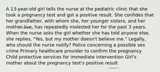 A 13-year-old girl tells the nurse at the pediatric clinic that she took a pregnancy test and got a positive result. She confides that her grandfather, with whom she, her younger sisters, and her mother live, has repeatedly molested her for the past 3 years. When the nurse asks the girl whether she has told anyone else, she replies, "Yes, but my mother doesn't believe me." Legally, who should the nurse notify? Police concerning a possible sex crime Primary healthcare provider to confirm the pregnancy Child protective services for immediate intervention Girl's mother about the pregnancy test's positive result