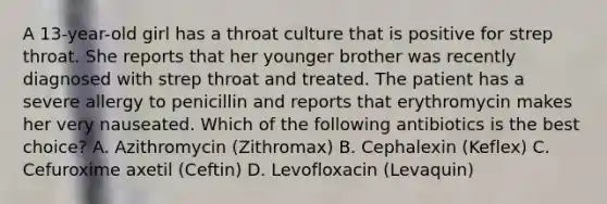 A 13-year-old girl has a throat culture that is positive for strep throat. She reports that her younger brother was recently diagnosed with strep throat and treated. The patient has a severe allergy to penicillin and reports that erythromycin makes her very nauseated. Which of the following antibiotics is the best choice? A. Azithromycin (Zithromax) B. Cephalexin (Keflex) C. Cefuroxime axetil (Ceftin) D. Levofloxacin (Levaquin)