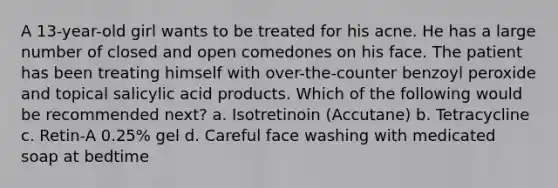 A 13-year-old girl wants to be treated for his acne. He has a large number of closed and open comedones on his face. The patient has been treating himself with over-the-counter benzoyl peroxide and topical salicylic acid products. Which of the following would be recommended next? a. Isotretinoin (Accutane) b. Tetracycline c. Retin-A 0.25% gel d. Careful face washing with medicated soap at bedtime