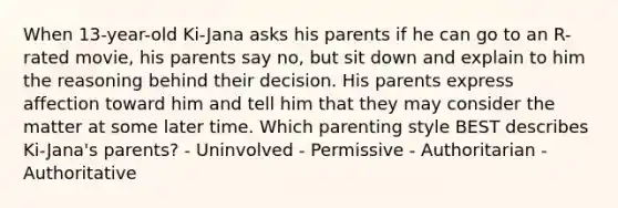 When 13-year-old Ki-Jana asks his parents if he can go to an R-rated movie, his parents say no, but sit down and explain to him the reasoning behind their decision. His parents express affection toward him and tell him that they may consider the matter at some later time. Which parenting style BEST describes Ki-Jana's parents? - Uninvolved - Permissive - Authoritarian - Authoritative