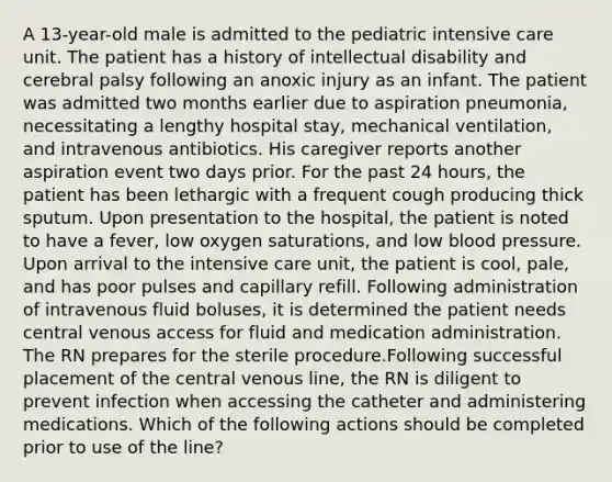 A 13-year-old male is admitted to the pediatric intensive care unit. The patient has a history of intellectual disability and cerebral palsy following an anoxic injury as an infant. The patient was admitted two months earlier due to aspiration pneumonia, necessitating a lengthy hospital stay, mechanical ventilation, and intravenous antibiotics. His caregiver reports another aspiration event two days prior. For the past 24 hours, the patient has been lethargic with a frequent cough producing thick sputum. Upon presentation to the hospital, the patient is noted to have a fever, low oxygen saturations, and low blood pressure. Upon arrival to the intensive care unit, the patient is cool, pale, and has poor pulses and capillary refill. Following administration of intravenous fluid boluses, it is determined the patient needs central venous access for fluid and medication administration. The RN prepares for the sterile procedure.Following successful placement of the central venous line, the RN is diligent to prevent infection when accessing the catheter and administering medications. Which of the following actions should be completed prior to use of the line?