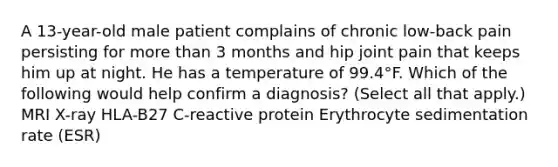 A 13-year-old male patient complains of chronic low-back pain persisting for more than 3 months and hip joint pain that keeps him up at night. He has a temperature of 99.4°F. Which of the following would help confirm a diagnosis? (Select all that apply.) MRI X-ray HLA-B27 C-reactive protein Erythrocyte sedimentation rate (ESR)