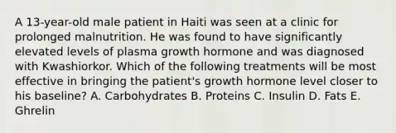 A 13-year-old male patient in Haiti was seen at a clinic for prolonged malnutrition. He was found to have significantly elevated levels of plasma growth hormone and was diagnosed with Kwashiorkor. Which of the following treatments will be most effective in bringing the patient's growth hormone level closer to his baseline? A. Carbohydrates B. Proteins C. Insulin D. Fats E. Ghrelin