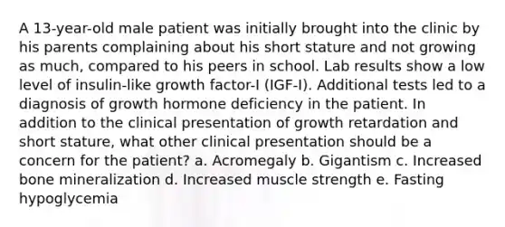 A 13-year-old male patient was initially brought into the clinic by his parents complaining about his short stature and not growing as much, compared to his peers in school. Lab results show a low level of insulin-like growth factor-I (IGF-I). Additional tests led to a diagnosis of growth hormone deficiency in the patient. In addition to the clinical presentation of growth retardation and short stature, what other clinical presentation should be a concern for the patient? a. Acromegaly b. Gigantism c. Increased bone mineralization d. Increased muscle strength e. Fasting hypoglycemia