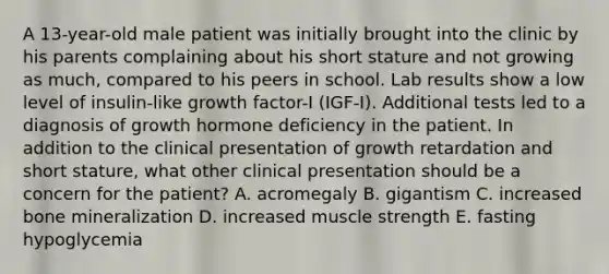 A 13-year-old male patient was initially brought into the clinic by his parents complaining about his short stature and not growing as much, compared to his peers in school. Lab results show a low level of insulin-like growth factor-I (IGF-I). Additional tests led to a diagnosis of growth hormone deficiency in the patient. In addition to the clinical presentation of growth retardation and short stature, what other clinical presentation should be a concern for the patient? A. acromegaly B. gigantism C. increased bone mineralization D. increased muscle strength E. fasting hypoglycemia