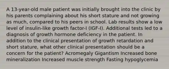 A 13-year-old male patient was initially brought into the clinic by his parents complaining about his short stature and not growing as much, compared to his peers in school. Lab results show a low level of insulin-like growth factor-I (IGF-I). Additional tests led to a diagnosis of growth hormone deficiency in the patient. In addition to the clinical presentation of growth retardation and short stature, what other clinical presentation should be a concern for the patient? Acromegaly Gigantism Increased bone mineralization Increased muscle strength Fasting hypoglycemia