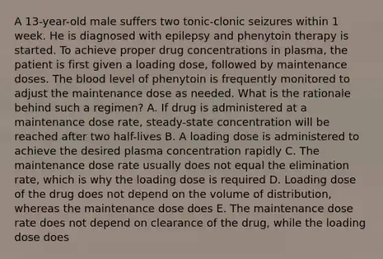 A 13-year-old male suffers two tonic-clonic seizures within 1 week. He is diagnosed with epilepsy and phenytoin therapy is started. To achieve proper drug concentrations in plasma, the patient is first given a loading dose, followed by maintenance doses. The blood level of phenytoin is frequently monitored to adjust the maintenance dose as needed. What is the rationale behind such a regimen? A. If drug is administered at a maintenance dose rate, steady-state concentration will be reached after two half-lives B. A loading dose is administered to achieve the desired plasma concentration rapidly C. The maintenance dose rate usually does not equal the elimination rate, which is why the loading dose is required D. Loading dose of the drug does not depend on the volume of distribution, whereas the maintenance dose does E. The maintenance dose rate does not depend on clearance of the drug, while the loading dose does