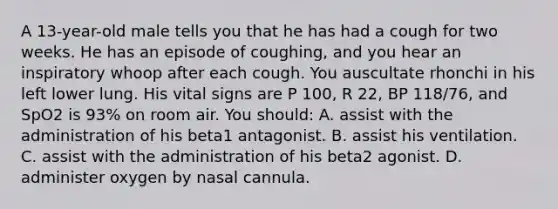 A 13-year-old male tells you that he has had a cough for two weeks. He has an episode of coughing, and you hear an inspiratory whoop after each cough. You auscultate rhonchi in his left lower lung. His vital signs are P 100, R 22, BP 118/76, and SpO2 is 93% on room air. You should: A. assist with the administration of his beta1 antagonist. B. assist his ventilation. C. assist with the administration of his beta2 agonist. D. administer oxygen by nasal cannula.