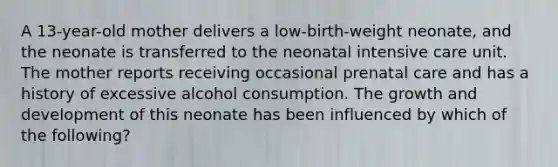 A 13-year-old mother delivers a low-birth-weight neonate, and the neonate is transferred to the neonatal intensive care unit. The mother reports receiving occasional prenatal care and has a history of excessive alcohol consumption. The growth and development of this neonate has been influenced by which of the following?