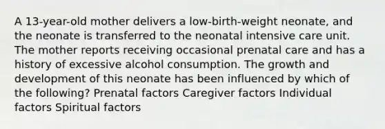 A 13-year-old mother delivers a low-birth-weight neonate, and the neonate is transferred to the neonatal intensive care unit. The mother reports receiving occasional prenatal care and has a history of excessive alcohol consumption. The growth and development of this neonate has been influenced by which of the following? Prenatal factors Caregiver factors Individual factors Spiritual factors