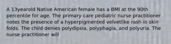 A 13yearold Native American female has a BMI at the 90th percentile for age. The primary care pediatric nurse practitioner notes the presence of a hyperpigmented velvetlike rash in skin folds. The child denies polydipsia, polyphagia, and polyuria. The nurse practitioner will