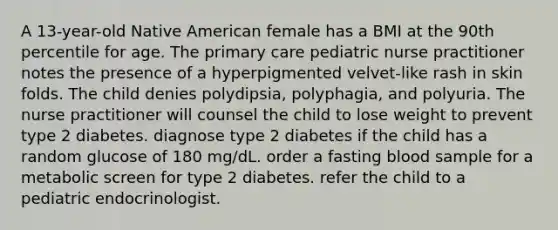 A 13-year-old Native American female has a BMI at the 90th percentile for age. The primary care pediatric nurse practitioner notes the presence of a hyperpigmented velvet-like rash in skin folds. The child denies polydipsia, polyphagia, and polyuria. The nurse practitioner will counsel the child to lose weight to prevent type 2 diabetes. diagnose type 2 diabetes if the child has a random glucose of 180 mg/dL. order a fasting blood sample for a metabolic screen for type 2 diabetes. refer the child to a pediatric endocrinologist.