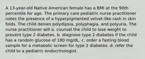 A 13-year-old Native American female has a BMI at the 90th percentile for age. The primary care pediatric nurse practitioner notes the presence of a hyperpigmented velvet-like rash in skin folds. The child denies polydipsia, polyphagia, and polyuria. The nurse practitioner will a. counsel the child to lose weight to prevent type 2 diabetes. b. diagnose type 2 diabetes if the child has a random glucose of 180 mg/dL. c. order a fasting blood sample for a metabolic screen for type 2 diabetes. d. refer the child to a pediatric endocrinologist.