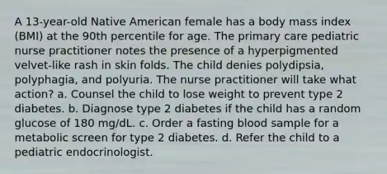 A 13-year-old Native American female has a body mass index (BMI) at the 90th percentile for age. The primary care pediatric nurse practitioner notes the presence of a hyperpigmented velvet-like rash in skin folds. The child denies polydipsia, polyphagia, and polyuria. The nurse practitioner will take what action? a. Counsel the child to lose weight to prevent type 2 diabetes. b. Diagnose type 2 diabetes if the child has a random glucose of 180 mg/dL. c. Order a fasting blood sample for a metabolic screen for type 2 diabetes. d. Refer the child to a pediatric endocrinologist.