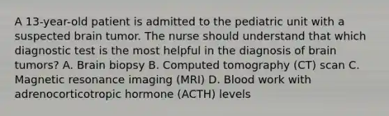 A 13-year-old patient is admitted to the pediatric unit with a suspected brain tumor. The nurse should understand that which diagnostic test is the most helpful in the diagnosis of brain tumors? A. Brain biopsy B. Computed tomography (CT) scan C. Magnetic resonance imaging (MRI) D. Blood work with adrenocorticotropic hormone (ACTH) levels