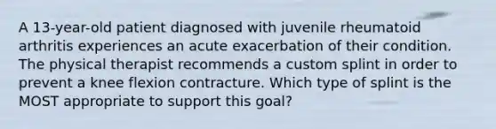 A 13-year-old patient diagnosed with juvenile rheumatoid arthritis experiences an acute exacerbation of their condition. The physical therapist recommends a custom splint in order to prevent a knee flexion contracture. Which type of splint is the MOST appropriate to support this goal?