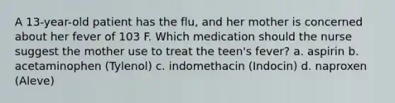 A 13-year-old patient has the flu, and her mother is concerned about her fever of 103 F. Which medication should the nurse suggest the mother use to treat the teen's fever? a. aspirin b. acetaminophen (Tylenol) c. indomethacin (Indocin) d. naproxen (Aleve)