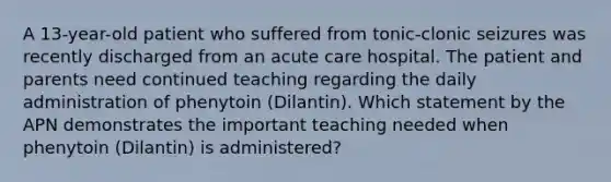 A 13-year-old patient who suffered from tonic-clonic seizures was recently discharged from an acute care hospital. The patient and parents need continued teaching regarding the daily administration of phenytoin (Dilantin). Which statement by the APN demonstrates the important teaching needed when phenytoin (Dilantin) is administered?