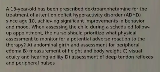 A 13-year-old has been prescribed dextroamphetamine for the treatment of attention deficit hyperactivity disorder (ADHD) since age 10, achieving significant improvements in behavior and mood. When assessing the child during a scheduled follow-up appointment, the nurse should prioritize what physical assessment to monitor for a potential adverse reaction to the therapy? A) abdominal girth and assessment for peripheral edema B) measurement of height and body weight C) visual acuity and hearing ability D) assessment of deep tendon reflexes and peripheral pulses