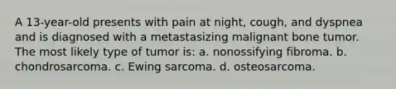 A 13-year-old presents with pain at night, cough, and dyspnea and is diagnosed with a metastasizing malignant bone tumor. The most likely type of tumor is: a. nonossifying fibroma. b. chondrosarcoma. c. Ewing sarcoma. d. osteosarcoma.