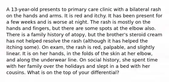 A 13-year-old presents to primary care clinic with a bilateral rash on the hands and arms. It is red and itchy. It has been present for a few weeks and is worse at night. The rash is mostly on the hands and fingers, but there are some spots at the elbow also. There is a family history of atopy, but the brother's steroid cream has not helped resolve the rash (although it has helped the itching some). On exam, the rash is red, palpable, and slightly linear. It is on her hands, in the folds of the skin at her elbow, and along the underwear line. On social history, she spent time with her family over the holidays and slept in a bed with her cousins. What is on the top of your differential?