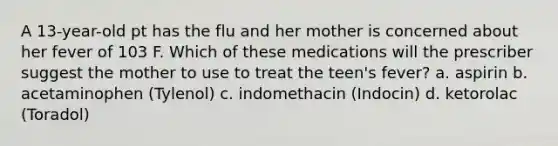 A 13-year-old pt has the flu and her mother is concerned about her fever of 103 F. Which of these medications will the prescriber suggest the mother to use to treat the teen's fever? a. aspirin b. acetaminophen (Tylenol) c. indomethacin (Indocin) d. ketorolac (Toradol)