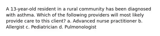 A 13-year-old resident in a rural community has been diagnosed with asthma. Which of the following providers will most likely provide care to this client? a. Advanced nurse practitioner b. Allergist c. Pediatrician d. Pulmonologist