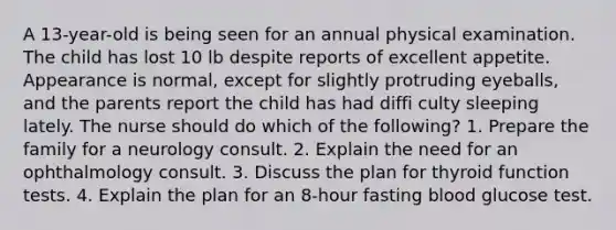 A 13-year-old is being seen for an annual physical examination. The child has lost 10 lb despite reports of excellent appetite. Appearance is normal, except for slightly protruding eyeballs, and the parents report the child has had diffi culty sleeping lately. The nurse should do which of the following? 1. Prepare the family for a neurology consult. 2. Explain the need for an ophthalmology consult. 3. Discuss the plan for thyroid function tests. 4. Explain the plan for an 8-hour fasting blood glucose test.