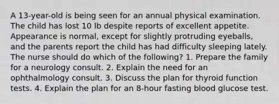 A 13-year-old is being seen for an annual physical examination. The child has lost 10 lb despite reports of excellent appetite. Appearance is normal, except for slightly protruding eyeballs, and the parents report the child has had difficulty sleeping lately. The nurse should do which of the following? 1. Prepare the family for a neurology consult. 2. Explain the need for an ophthalmology consult. 3. Discuss the plan for thyroid function tests. 4. Explain the plan for an 8-hour fasting blood glucose test.