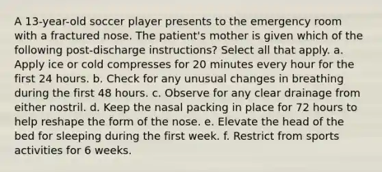 A 13-year-old soccer player presents to the emergency room with a fractured nose. The patient's mother is given which of the following post-discharge instructions? Select all that apply. a. Apply ice or cold compresses for 20 minutes every hour for the first 24 hours. b. Check for any unusual changes in breathing during the first 48 hours. c. Observe for any clear drainage from either nostril. d. Keep the nasal packing in place for 72 hours to help reshape the form of the nose. e. Elevate the head of the bed for sleeping during the first week. f. Restrict from sports activities for 6 weeks.