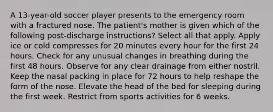 A 13-year-old soccer player presents to the emergency room with a fractured nose. The patient's mother is given which of the following post-discharge instructions? Select all that apply. Apply ice or cold compresses for 20 minutes every hour for the first 24 hours. Check for any unusual changes in breathing during the first 48 hours. Observe for any clear drainage from either nostril. Keep the nasal packing in place for 72 hours to help reshape the form of the nose. Elevate the head of the bed for sleeping during the first week. Restrict from sports activities for 6 weeks.