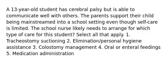 A 13-year-old student has cerebral palsy but is able to communicate well with others. The parents support their child being mainstreamed into a school setting even though self-care is limited. The school nurse likely needs to arrange for which type of care for this student? Select all that apply. 1. Tracheostomy suctioning 2. Elimination/personal hygiene assistance 3. Colostomy management 4. Oral or enteral feedings 5. Medication administration