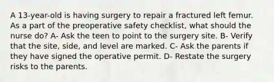 A 13-year-old is having surgery to repair a fractured left femur. As a part of the preoperative safety checklist, what should the nurse do? A- Ask the teen to point to the surgery site. B- Verify that the site, side, and level are marked. C- Ask the parents if they have signed the operative permit. D- Restate the surgery risks to the parents.